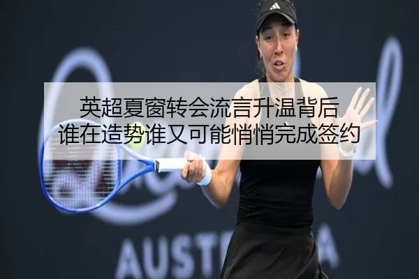 英超夏窗转会流言升温背后 谁在造势谁又可能悄悄完成签约